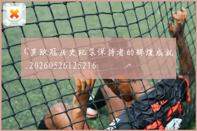 C罗欧冠历史纪录保持者的辉煌成就_20260526125216