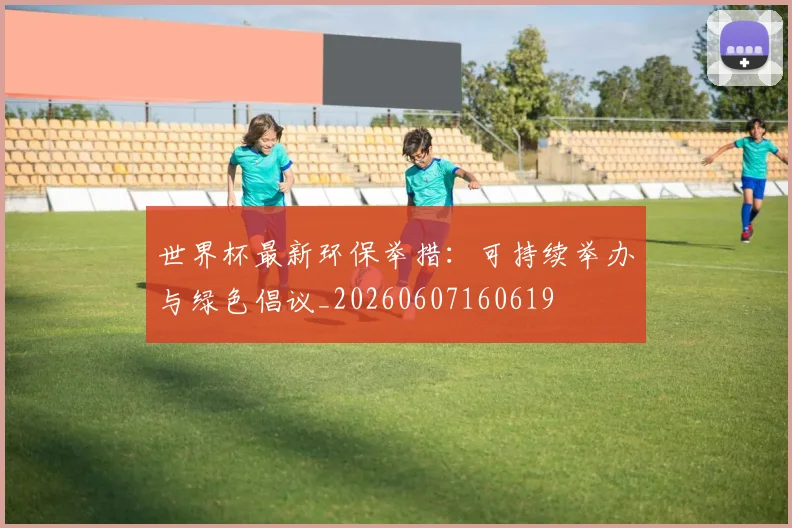 世界杯最新环保举措:可持续举办与绿色倡议_20260607160619