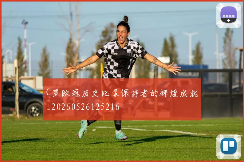 C罗欧冠历史纪录保持者的辉煌成就_20260526125216